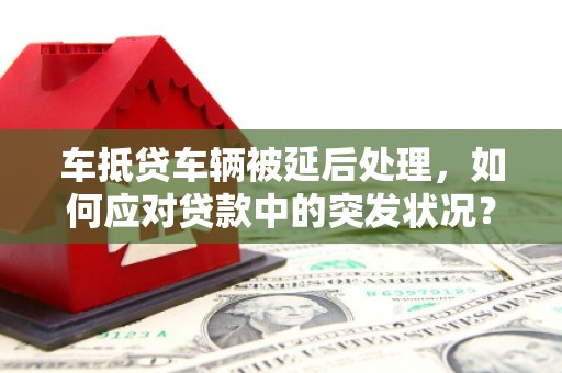 五河车抵贷车辆被延后处理，如何应对贷款中的突发状况？