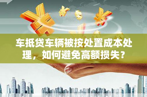 浑南车抵贷车辆被按处置成本处理，如何避免高额损失？