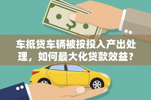 武陵车抵贷车辆被按投入产出处理,如何最大化贷款效益? 武陵车抵贷车辆被按投入产出处理,如何最大化贷款效益?